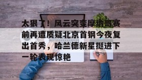abg欧博官网-太狠了！风云突变摩纳哥赛前再遭质疑北京首钢今夜复出首秀，哈兰德新星挺进下一轮表现惊艳的简单介绍